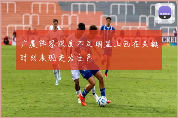 广厦阵容深度不足明显山西在关键时刻表现更为出色