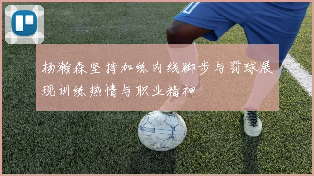 杨瀚森坚持加练内线脚步与罚球展现训练热情与职业精神
