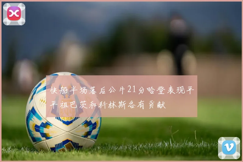 快船半场落后公牛21分哈登表现平平祖巴茨和科林斯各有贡献