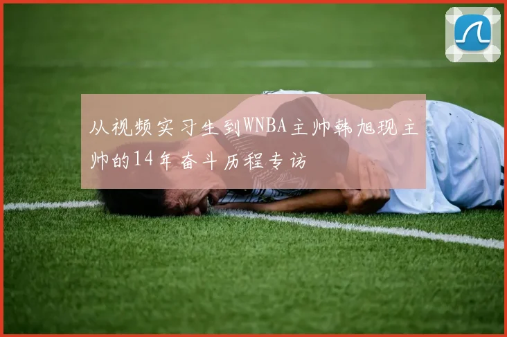 从视频实习生到WNBA主帅韩旭现主帅的14年奋斗历程专访