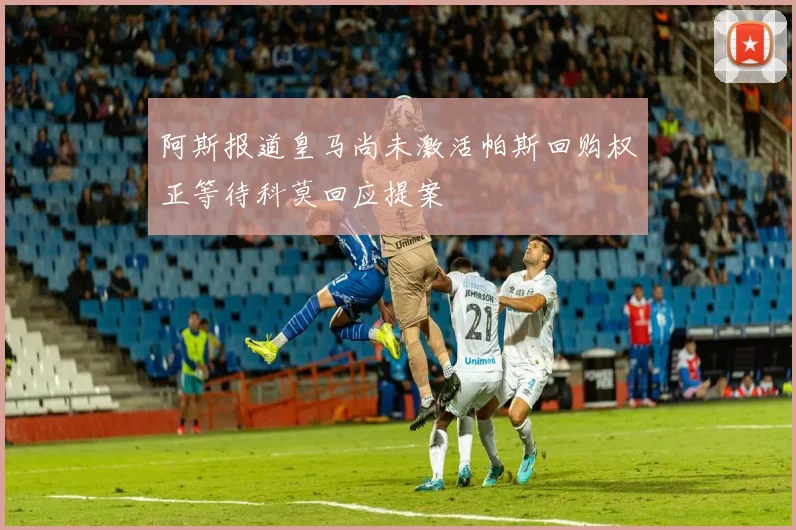 阿斯报道皇马尚未激活帕斯回购权正等待科莫回应提案