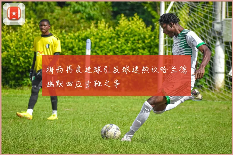 梅西再度进球引发球迷热议哈兰德幽默回应金靴之争