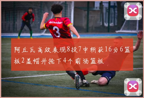 阿丘瓦高效表现8投7中斩获16分6篮板2盖帽并抢下4个前场篮板