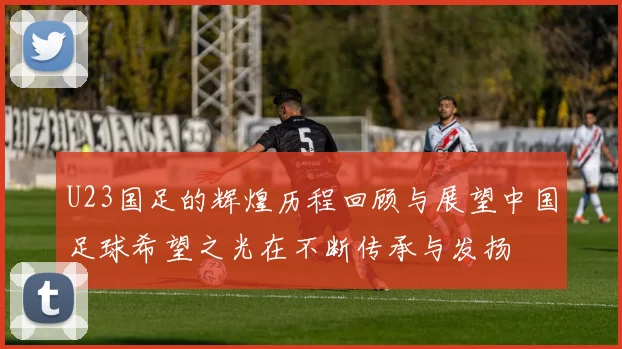 U23国足的辉煌历程回顾与展望中国足球希望之光在不断传承与发扬
