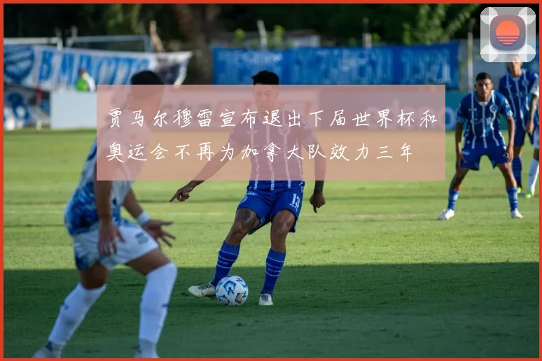 贾马尔穆雷宣布退出下届世界杯和奥运会不再为加拿大队效力三年