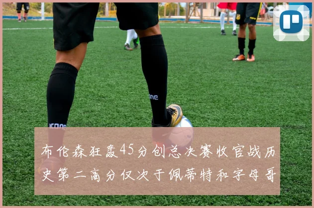 布伦森狂轰45分创总决赛收官战历史第二高分仅次于佩蒂特和字母哥