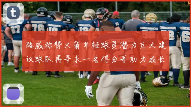 路威称赞火箭年轻球员潜力巨大建议球队再寻求一名得分手助力成长