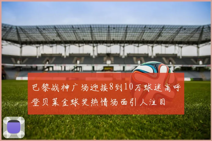巴黎战神广场迎接8到10万球迷高呼登贝莱金球奖热情场面引人注目