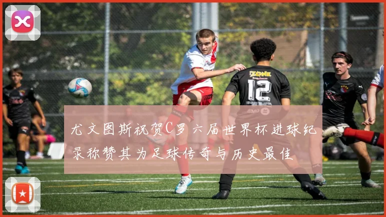 尤文图斯祝贺C罗六届世界杯进球纪录称赞其为足球传奇与历史最佳