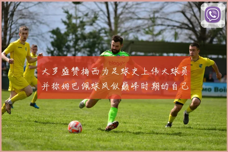 大罗盛赞梅西为足球史上伟大球员并称姆巴佩球风似巅峰时期的自己