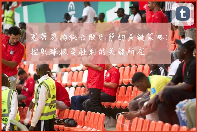 塞蒂恩揭秘击败巴萨的关键策略：控制球权是胜利的关键所在