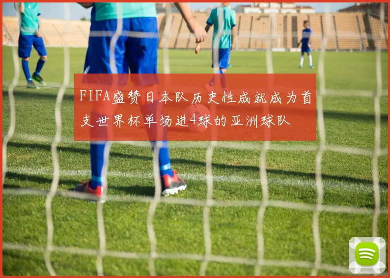 FIFA盛赞日本队历史性成就成为首支世界杯单场进4球的亚洲球队