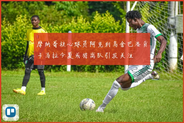 摩纳哥核心球员阿克利乌舍巴洛贡卡马拉今夏或将离队引发关注