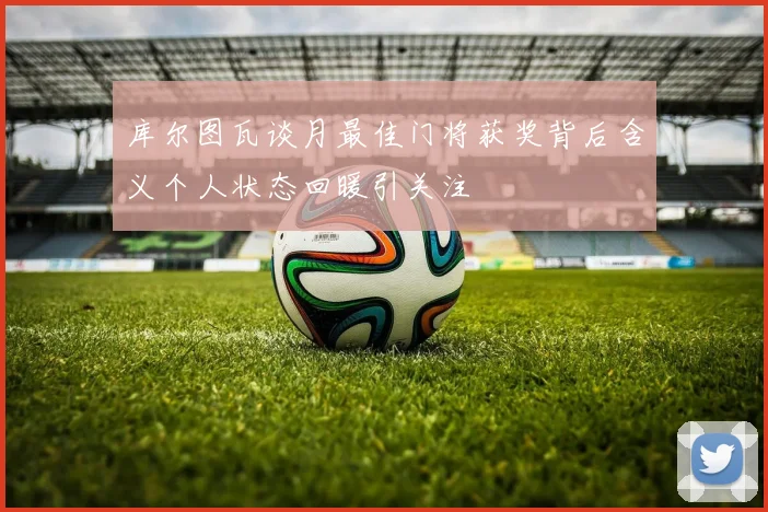 库尔图瓦谈月最佳门将获奖背后含义个人状态回暖引关注
