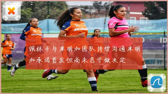 佩林卡与库明加团队持续沟通库明加承诺首发但尚未急于做决定