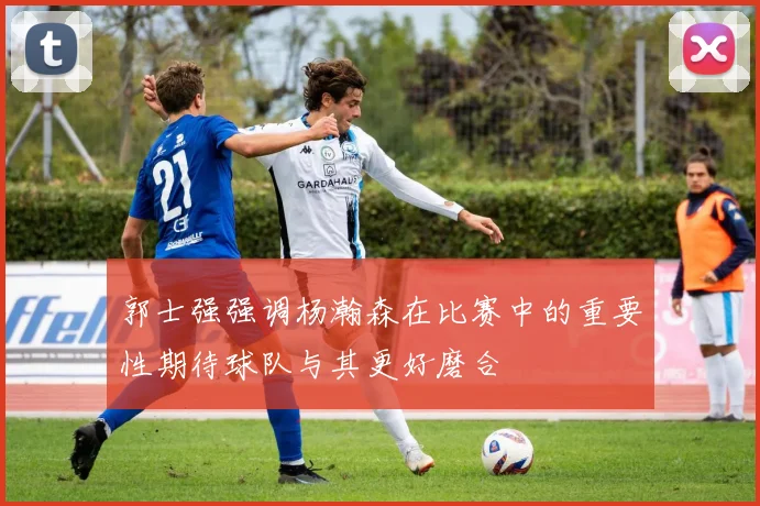 郭士强强调杨瀚森在比赛中的重要性期待球队与其更好磨合