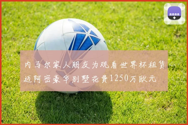 内马尔家人朋友为观看世界杯租赁迈阿密豪华别墅花费1250万欧元