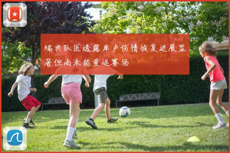 瑞典队医透露库卢伤情恢复进展显著但尚未能重返赛场