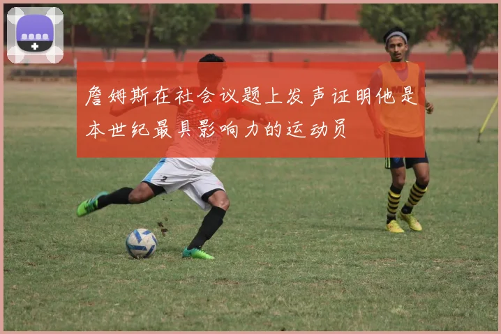 詹姆斯在社会议题上发声证明他是本世纪最具影响力的运动员