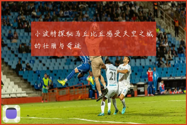 小波特探秘马丘比丘感受天空之城的壮丽与奇迹