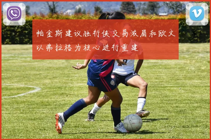 帕金斯建议独行侠交易浓眉和欧文以弗拉格为核心进行重建