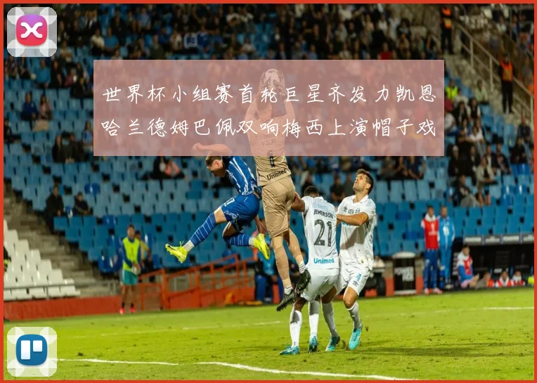 世界杯小组赛首轮巨星齐发力凯恩哈兰德姆巴佩双响梅西上演帽子戏法
