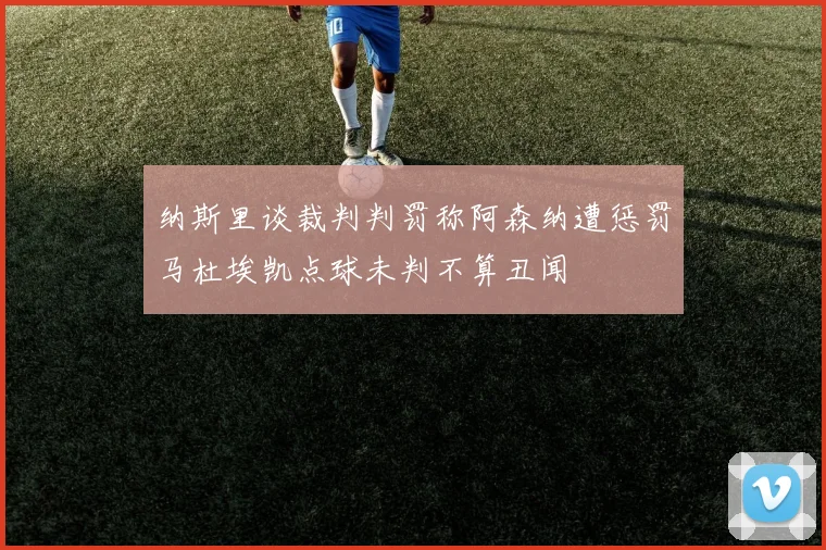 纳斯里谈裁判判罚称阿森纳遭惩罚马杜埃凯点球未判不算丑闻