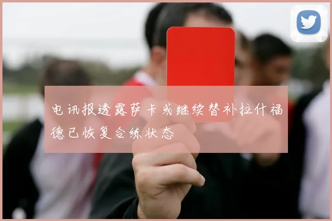 电讯报透露萨卡或继续替补拉什福德已恢复合练状态