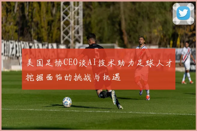 美国足协CEO谈AI技术助力足球人才挖掘面临的挑战与机遇